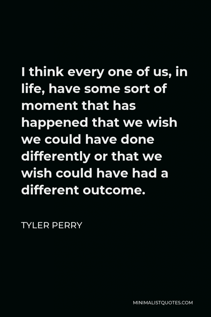Tyler Perry Quote - I think every one of us, in life, have some sort of moment that has happened that we wish we could have done differently or that we wish could have had a different outcome.