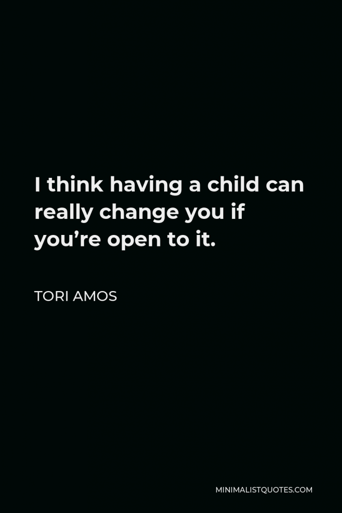 Tori Amos Quote - I think having a child can really change you if you’re open to it.