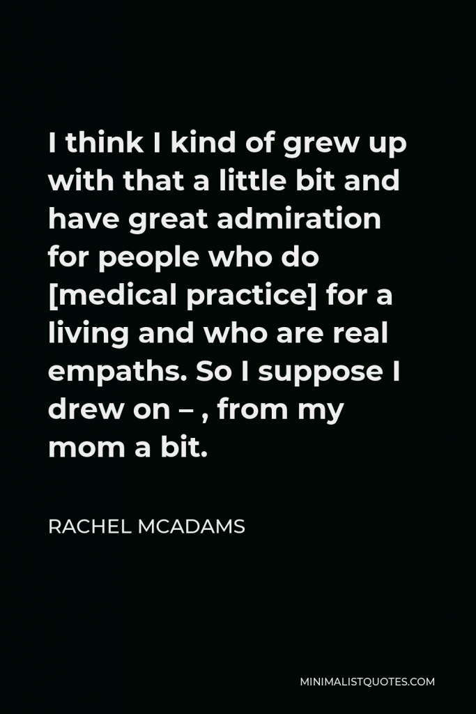 Rachel McAdams Quote - I think I kind of grew up with that a little bit and have great admiration for people who do [medical practice] for a living and who are real empaths. So I suppose I drew on – , from my mom a bit.