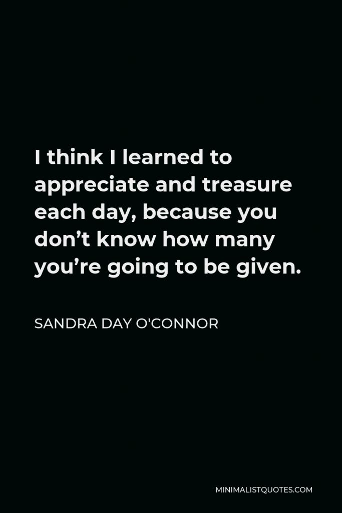 Sandra Day O'Connor Quote - I think I learned to appreciate and treasure each day, because you don’t know how many you’re going to be given.