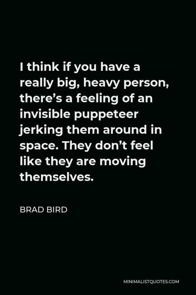 Brad Bird Quote - I think if you have a really big, heavy person, there’s a feeling of an invisible puppeteer jerking them around in space. They don’t feel like they are moving themselves.