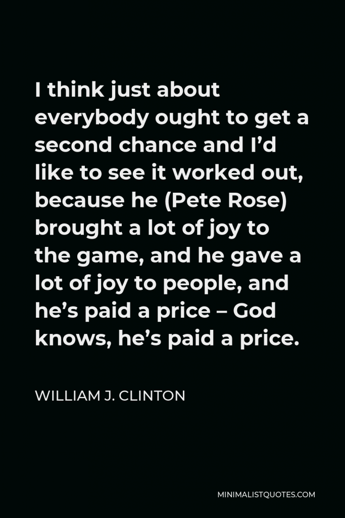 William J. Clinton Quote - I think just about everybody ought to get a second chance and I’d like to see it worked out, because he (Pete Rose) brought a lot of joy to the game, and he gave a lot of joy to people, and he’s paid a price – God knows, he’s paid a price.