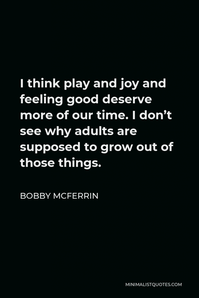 Bobby McFerrin Quote - I think play and joy and feeling good deserve more of our time. I don’t see why adults are supposed to grow out of those things.