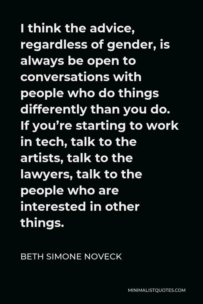 Beth Simone Noveck Quote - I think the advice, regardless of gender, is always be open to conversations with people who do things differently than you do. If you’re starting to work in tech, talk to the artists, talk to the lawyers, talk to the people who are interested in other things.
