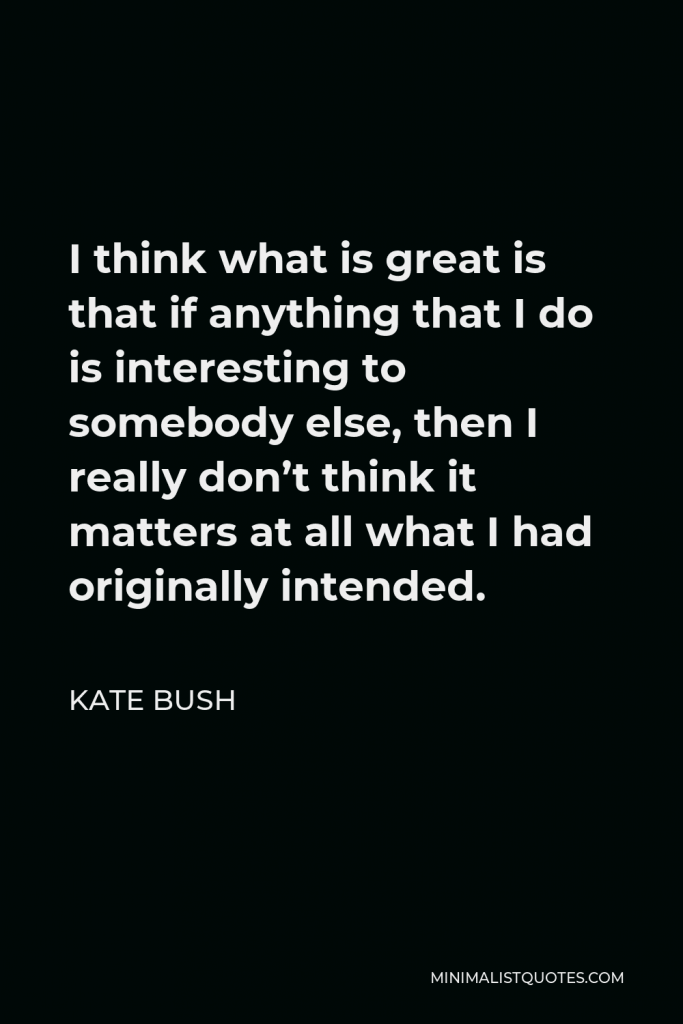 Kate Bush Quote - I think what is great is that if anything that I do is interesting to somebody else, then I really don’t think it matters at all what I had originally intended.
