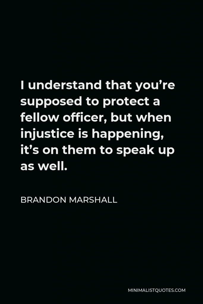 Brandon Marshall Quote - I understand that you’re supposed to protect a fellow officer, but when injustice is happening, it’s on them to speak up as well.