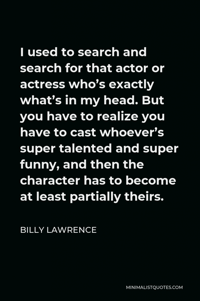Billy Lawrence Quote - I used to search and search for that actor or actress who’s exactly what’s in my head. But you have to realize you have to cast whoever’s super talented and super funny, and then the character has to become at least partially theirs.