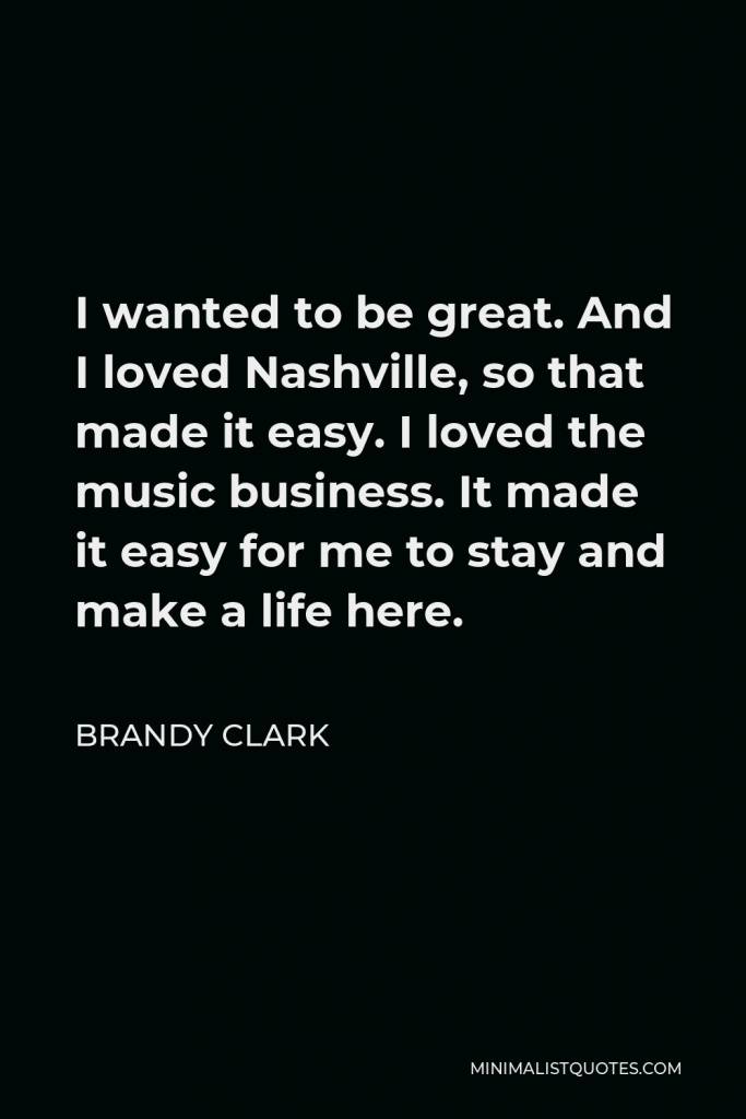 Brandy Clark Quote - I wanted to be great. And I loved Nashville, so that made it easy. I loved the music business. It made it easy for me to stay and make a life here.