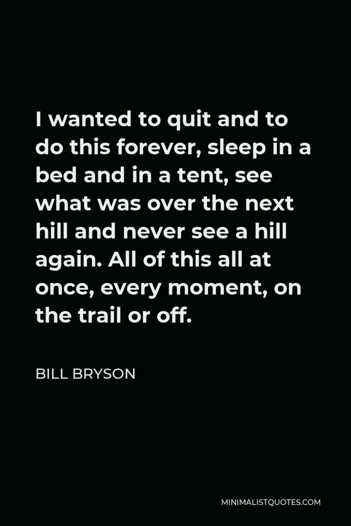 Bill Bryson Quote - I wanted to quit and to do this forever, sleep in a bed and in a tent, see what was over the next hill and never see a hill again. All of this all at once, every moment, on the trail or off.