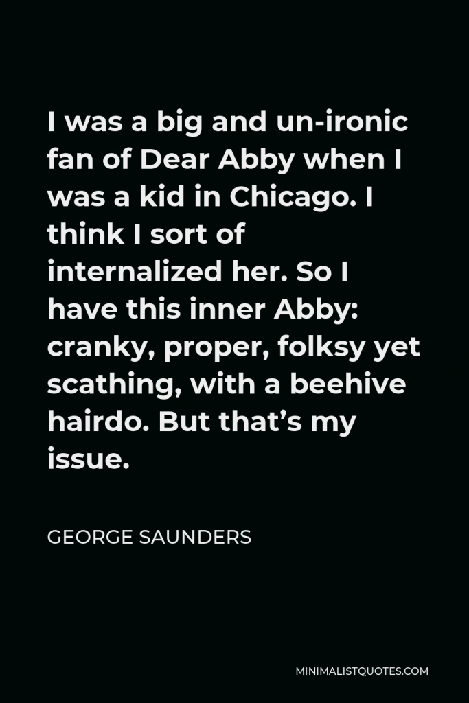George Saunders Quote - I was a big and un-ironic fan of Dear Abby when I was a kid in Chicago. I think I sort of internalized her. So I have this inner Abby: cranky, proper, folksy yet scathing, with a beehive hairdo. But that’s my issue.