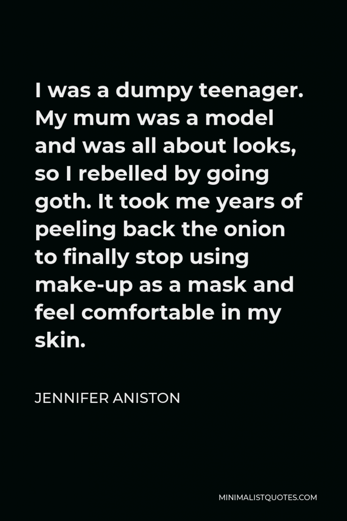 Jennifer Aniston Quote - I was a dumpy teenager. My mum was a model and was all about looks, so I rebelled by going goth. It took me years of peeling back the onion to finally stop using make-up as a mask and feel comfortable in my skin.