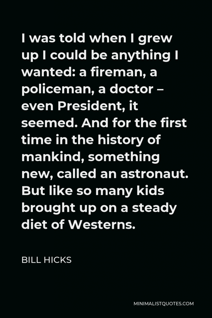Bill Hicks Quote - I was told when I grew up I could be anything I wanted: a fireman, a policeman, a doctor – even President, it seemed. And for the first time in the history of mankind, something new, called an astronaut. But like so many kids brought up on a steady diet of Westerns.