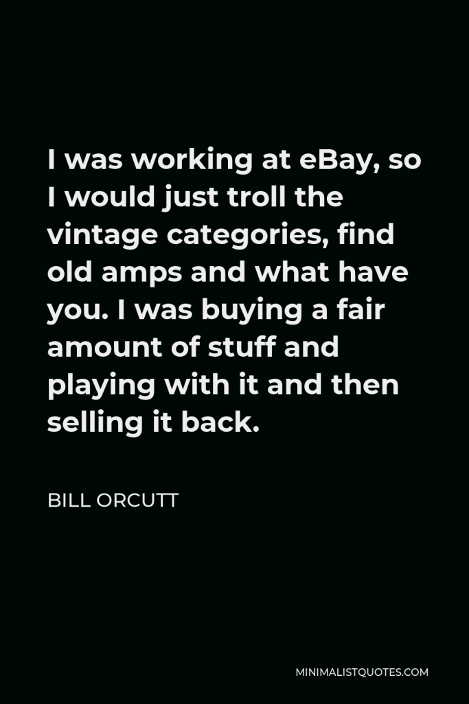 Bill Orcutt Quote - I was working at eBay, so I would just troll the vintage categories, find old amps and what have you. I was buying a fair amount of stuff and playing with it and then selling it back.