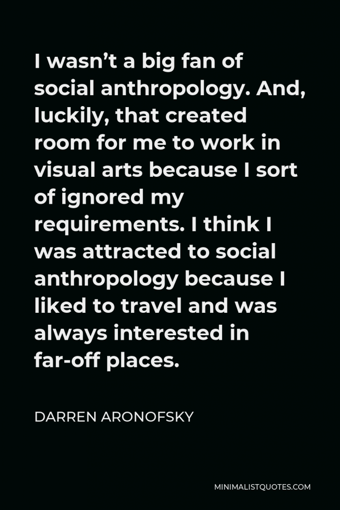 Darren Aronofsky Quote - I wasn’t a big fan of social anthropology. And, luckily, that created room for me to work in visual arts because I sort of ignored my requirements. I think I was attracted to social anthropology because I liked to travel and was always interested in far-off places.