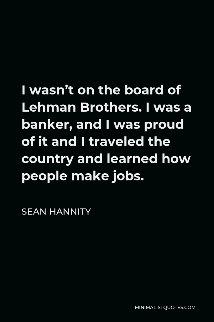 Sean Hannity Quote - I wasn’t on the board of Lehman Brothers. I was a banker, and I was proud of it and I traveled the country and learned how people make jobs.