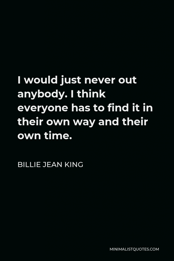 Billie Jean King Quote - I would just never out anybody. I think everyone has to find it in their own way and their own time.