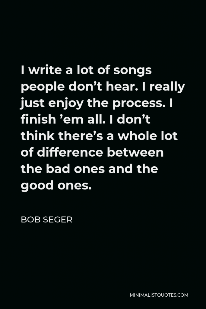 Bob Seger Quote - I write a lot of songs people don’t hear. I really just enjoy the process. I finish ’em all. I don’t think there’s a whole lot of difference between the bad ones and the good ones.