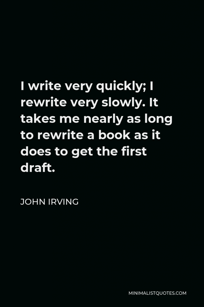 John Irving Quote - I write very quickly; I rewrite very slowly. It takes me nearly as long to rewrite a book as it does to get the first draft.
