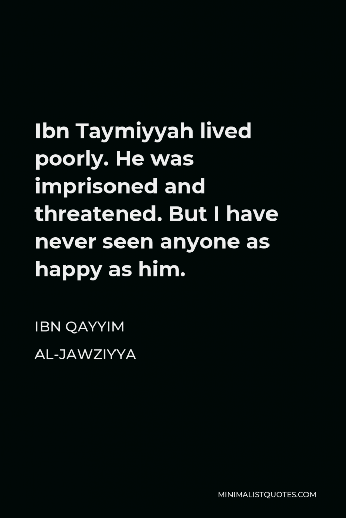 Ibn Qayyim Al-Jawziyya Quote - Ibn Taymiyyah lived poorly. He was imprisoned and threatened. But I have never seen anyone as happy as him.