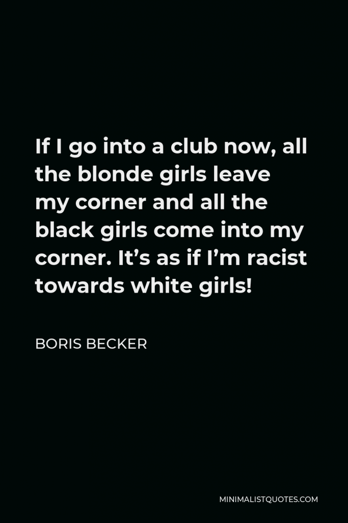 Boris Becker Quote - If I go into a club now, all the blonde girls leave my corner and all the black girls come into my corner. It’s as if I’m racist towards white girls!
