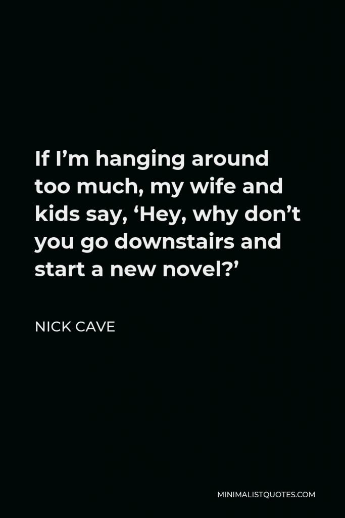 Nick Cave Quote - If I’m hanging around too much, my wife and kids say, ‘Hey, why don’t you go downstairs and start a new novel?’