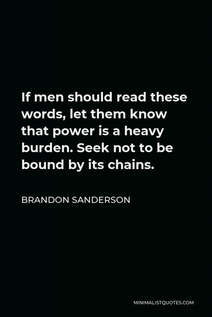 Brandon Sanderson Quote - If men should read these words, let them know that power is a heavy burden. Seek not to be bound by its chains.