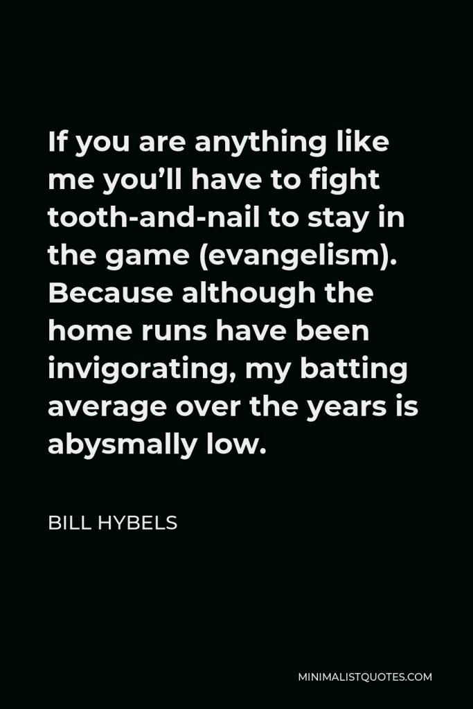 Bill Hybels Quote - If you are anything like me you’ll have to fight tooth-and-nail to stay in the game (evangelism). Because although the home runs have been invigorating, my batting average over the years is abysmally low.