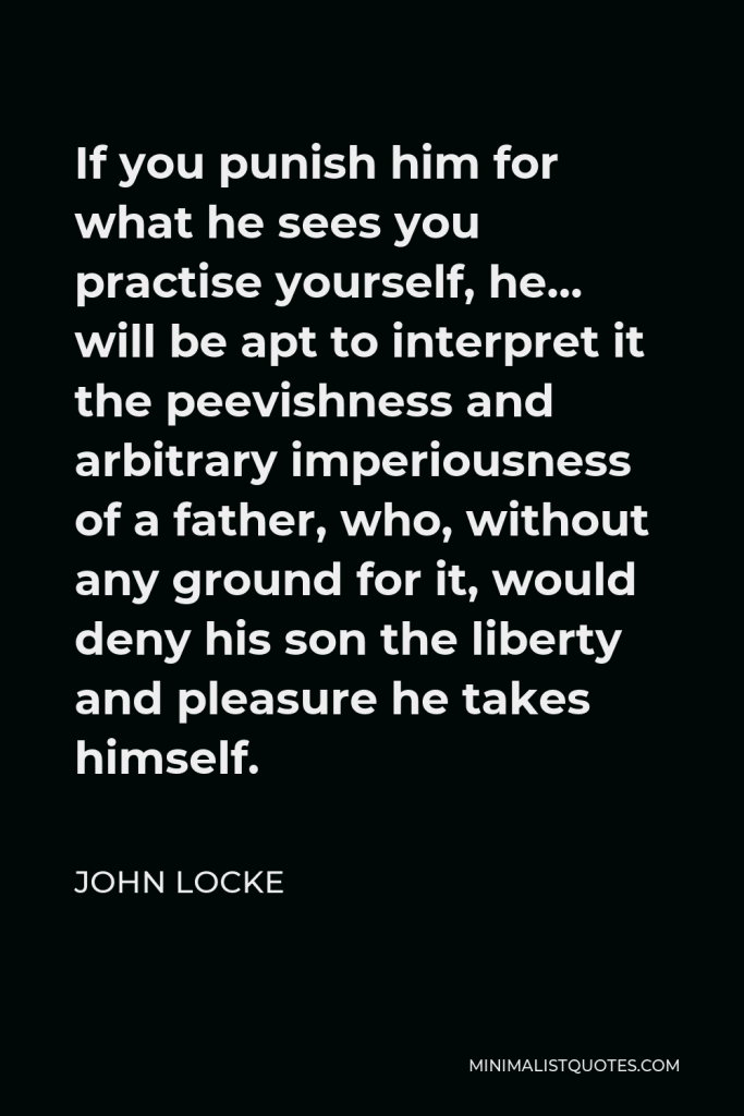 John Locke Quote - If you punish him for what he sees you practise yourself, he… will be apt to interpret it the peevishness and arbitrary imperiousness of a father, who, without any ground for it, would deny his son the liberty and pleasure he takes himself.