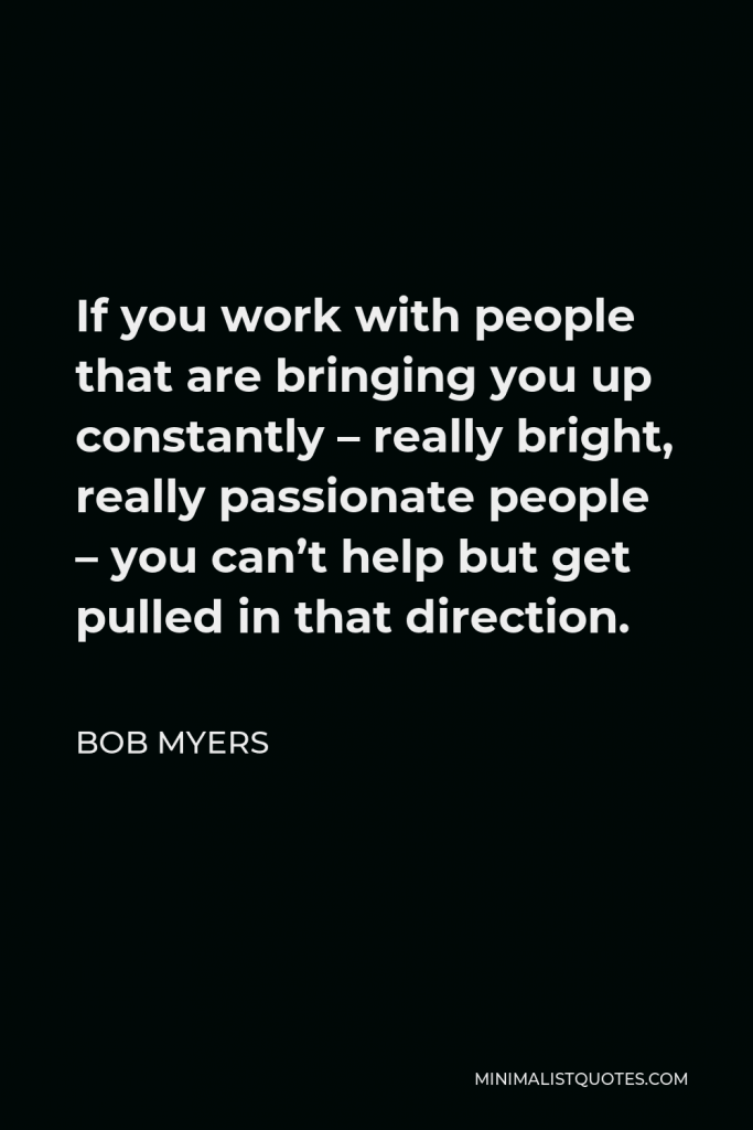 Bob Myers Quote - If you work with people that are bringing you up constantly – really bright, really passionate people – you can’t help but get pulled in that direction.