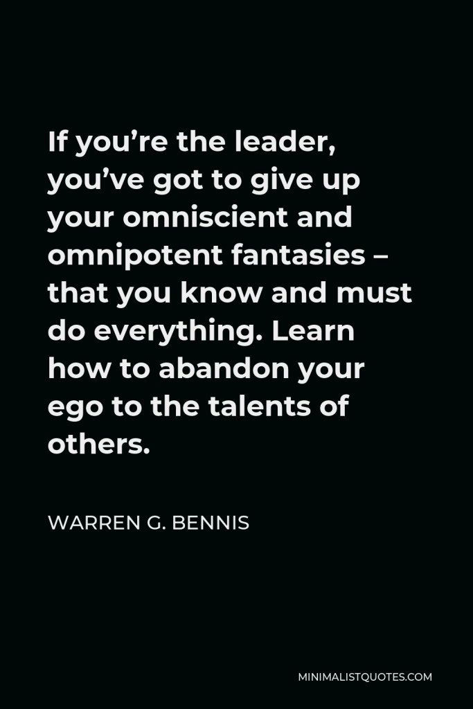 Warren G. Bennis Quote - If you’re the leader, you’ve got to give up your omniscient and omnipotent fantasies – that you know and must do everything. Learn how to abandon your ego to the talents of others.