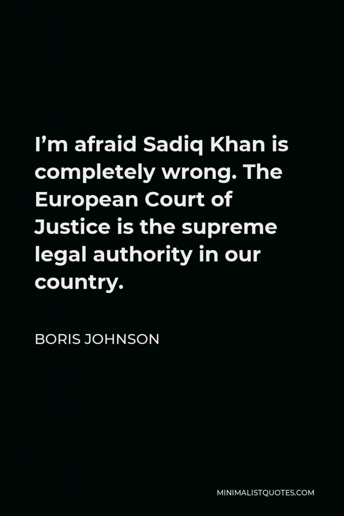 Boris Johnson Quote - I’m afraid Sadiq Khan is completely wrong. The European Court of Justice is the supreme legal authority in our country.