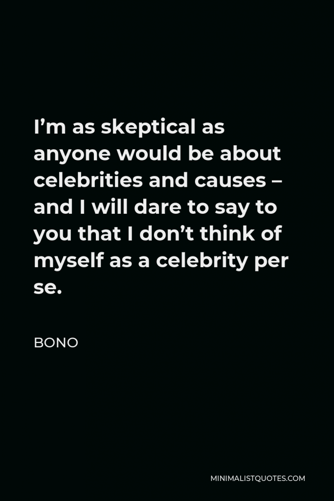 Bono Quote - I’m as skeptical as anyone would be about celebrities and causes – and I will dare to say to you that I don’t think of myself as a celebrity per se.