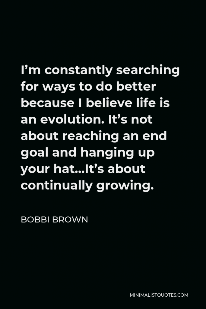 Bobbi Brown Quote - I’m constantly searching for ways to do better because I believe life is an evolution. It’s not about reaching an end goal and hanging up your hat…It’s about continually growing.