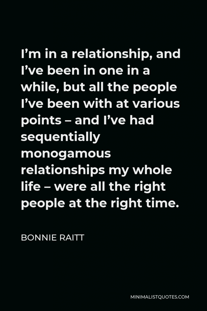 Bonnie Raitt Quote - I’m in a relationship, and I’ve been in one in a while, but all the people I’ve been with at various points – and I’ve had sequentially monogamous relationships my whole life – were all the right people at the right time.