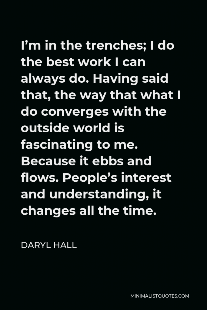 Daryl Hall Quote - I’m in the trenches; I do the best work I can always do. Having said that, the way that what I do converges with the outside world is fascinating to me. Because it ebbs and flows. People’s interest and understanding, it changes all the time.