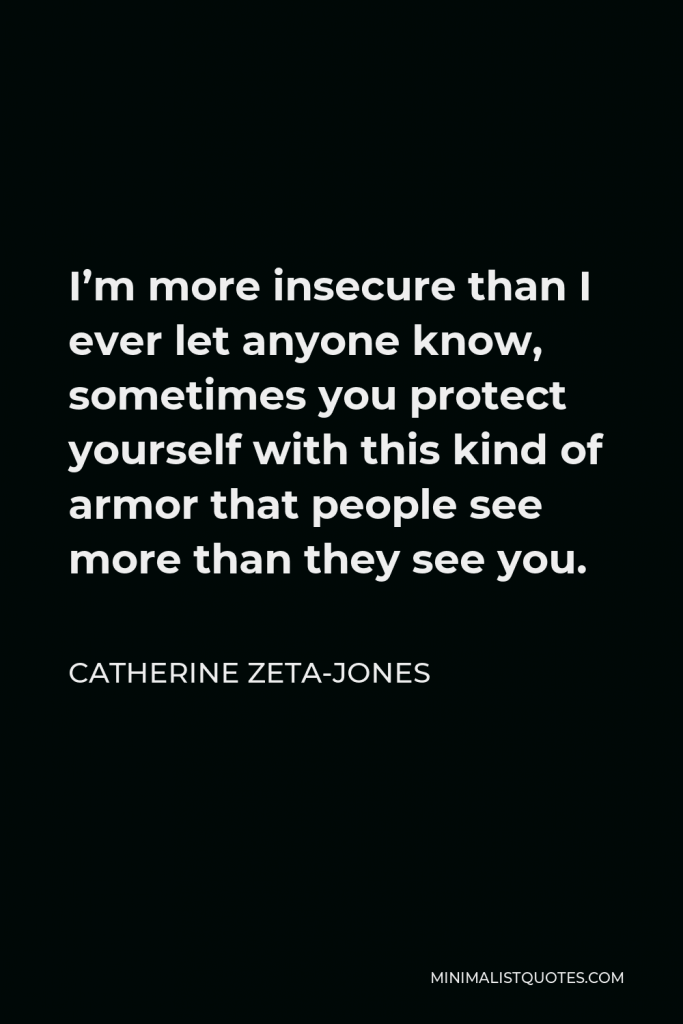 Catherine Zeta-Jones Quote - I’m more insecure than I ever let anyone know, sometimes you protect yourself with this kind of armor that people see more than they see you.