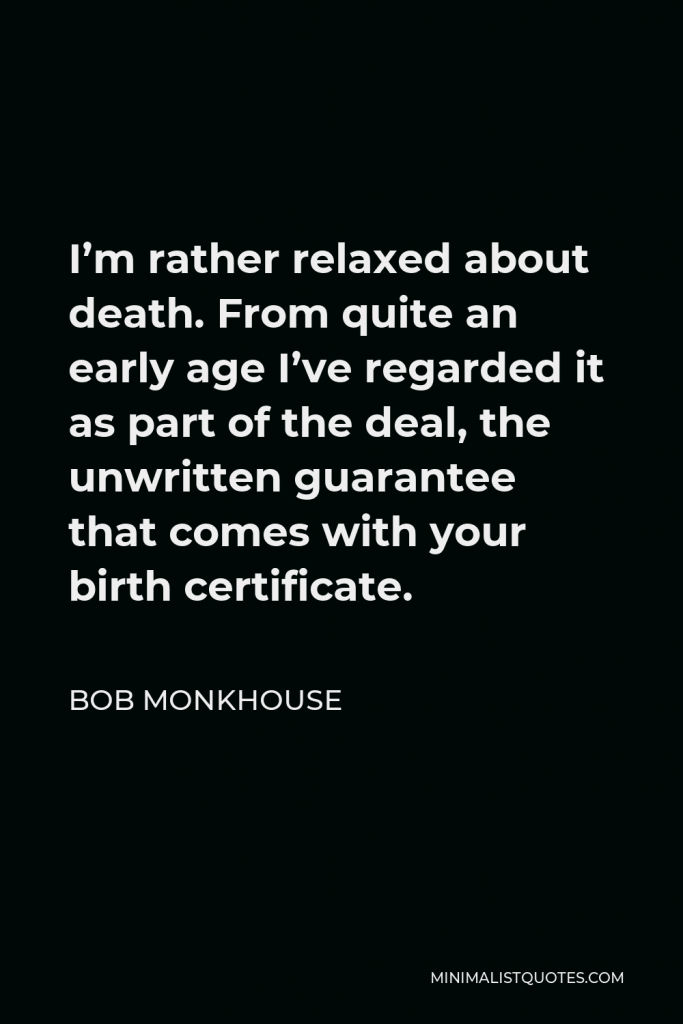 Bob Monkhouse Quote - I’m rather relaxed about death. From quite an early age I’ve regarded it as part of the deal, the unwritten guarantee that comes with your birth certificate.