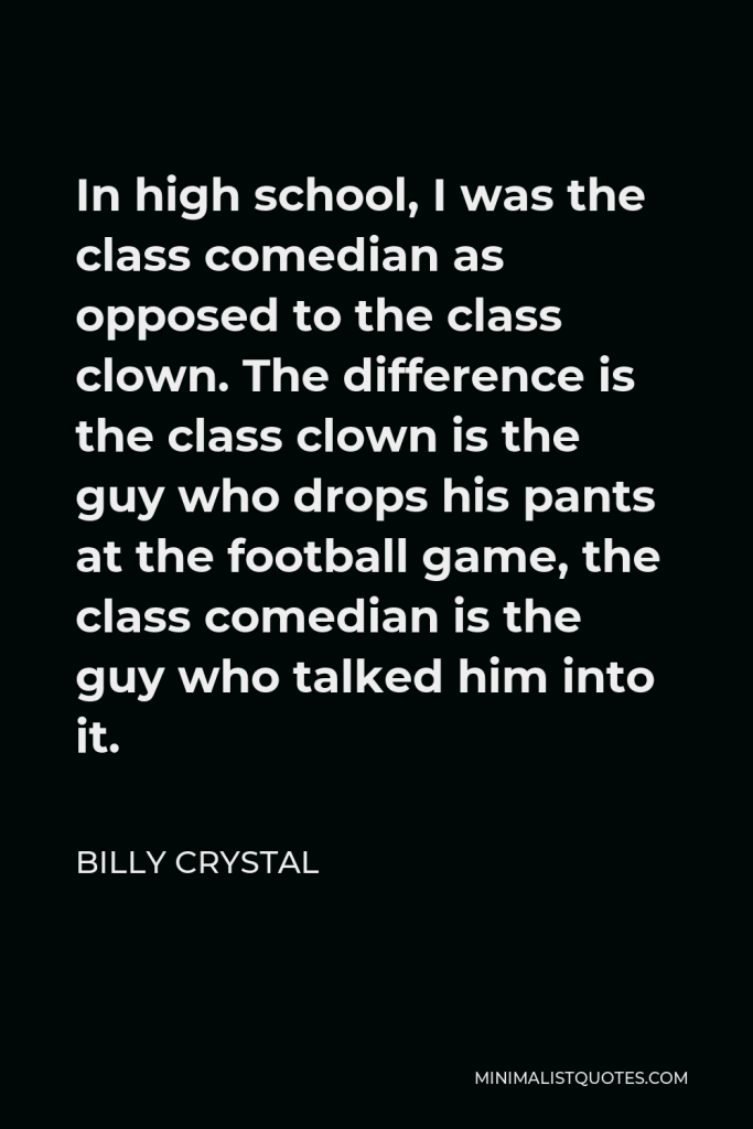 Billy Crystal Quote - In high school, I was the class comedian as opposed to the class clown. The difference is the class clown is the guy who drops his pants at the football game, the class comedian is the guy who talked him into it.