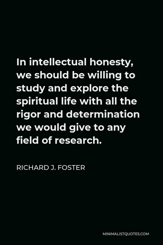 Richard J. Foster Quote - In intellectual honesty, we should be willing to study and explore the spiritual life with all the rigor and determination we would give to any field of research.
