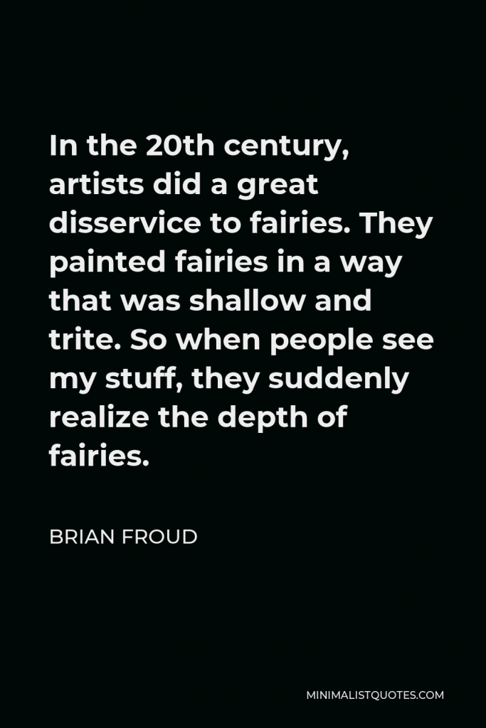 Brian Froud Quote - In the 20th century, artists did a great disservice to fairies. They painted fairies in a way that was shallow and trite. So when people see my stuff, they suddenly realize the depth of fairies.