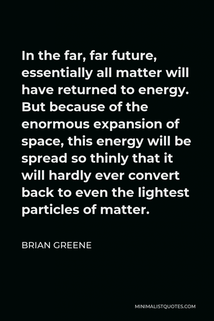 Brian Greene Quote - In the far, far future, essentially all matter will have returned to energy. But because of the enormous expansion of space, this energy will be spread so thinly that it will hardly ever convert back to even the lightest particles of matter.