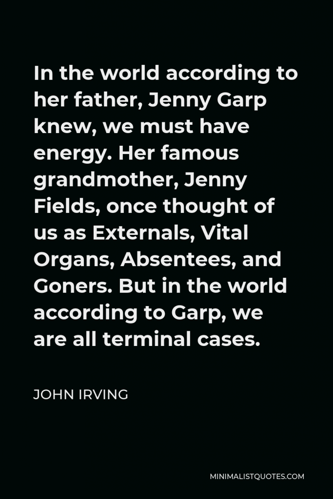 John Irving Quote - In the world according to her father, Jenny Garp knew, we must have energy. Her famous grandmother, Jenny Fields, once thought of us as Externals, Vital Organs, Absentees, and Goners. But in the world according to Garp, we are all terminal cases.