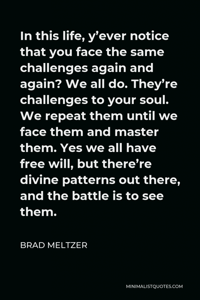 Brad Meltzer Quote - In this life, y’ever notice that you face the same challenges again and again? We all do. They’re challenges to your soul. We repeat them until we face them and master them. Yes we all have free will, but there’re divine patterns out there, and the battle is to see them.