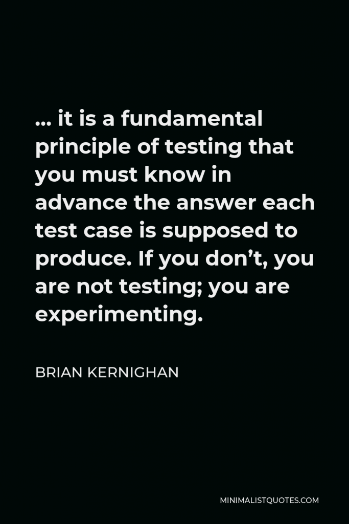 Brian Kernighan Quote - … it is a fundamental principle of testing that you must know in advance the answer each test case is supposed to produce. If you don’t, you are not testing; you are experimenting.