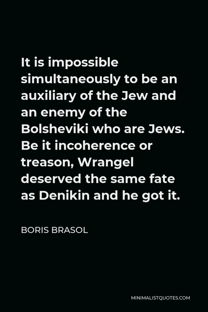 Boris Brasol Quote - It is impossible simultaneously to be an auxiliary of the Jew and an enemy of the Bolsheviki who are Jews. Be it incoherence or treason, Wrangel deserved the same fate as Denikin and he got it.