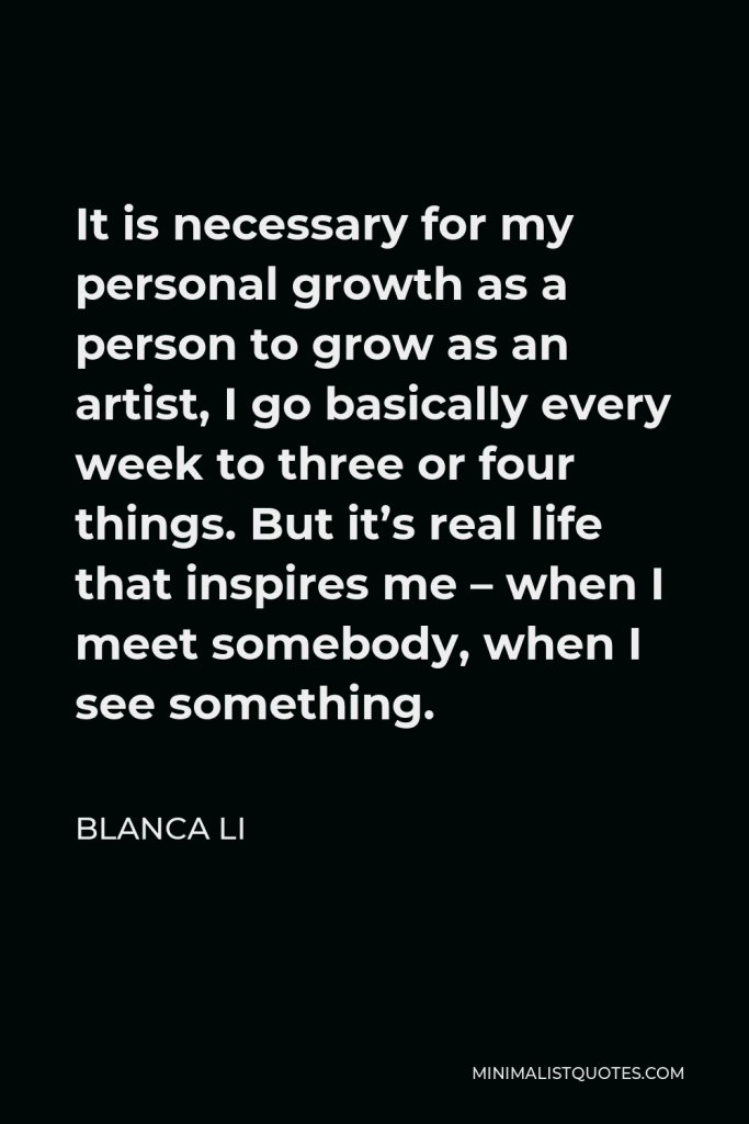 Blanca Li Quote - It is necessary for my personal growth as a person to grow as an artist, I go basically every week to three or four things. But it’s real life that inspires me – when I meet somebody, when I see something.