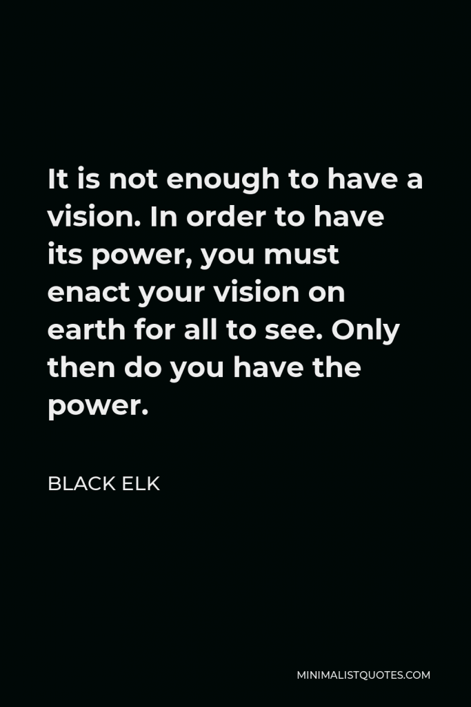 Black Elk Quote - It is not enough to have a vision. In order to have its power, you must enact your vision on earth for all to see. Only then do you have the power.