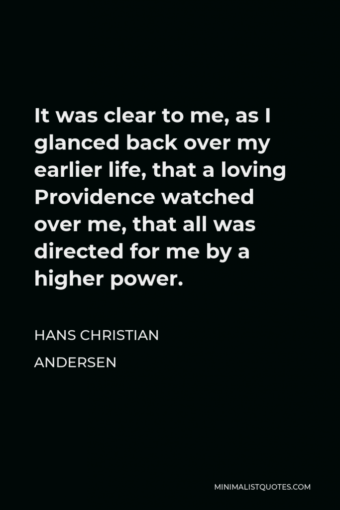 Hans Christian Andersen Quote - It was clear to me, as I glanced back over my earlier life, that a loving Providence watched over me, that all was directed for me by a higher power.