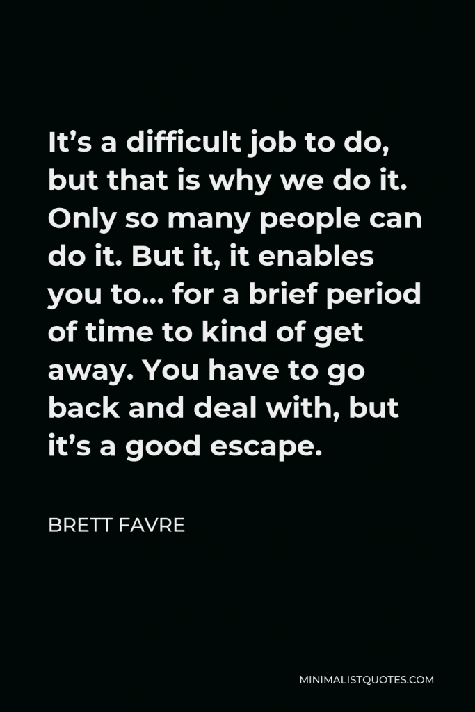 Brett Favre Quote - It’s a difficult job to do, but that is why we do it. Only so many people can do it. But it, it enables you to… for a brief period of time to kind of get away. You have to go back and deal with, but it’s a good escape.
