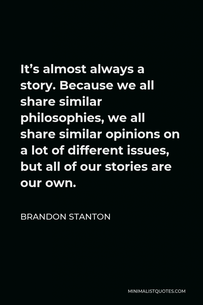 Brandon Stanton Quote - It’s almost always a story. Because we all share similar philosophies, we all share similar opinions on a lot of different issues, but all of our stories are our own.